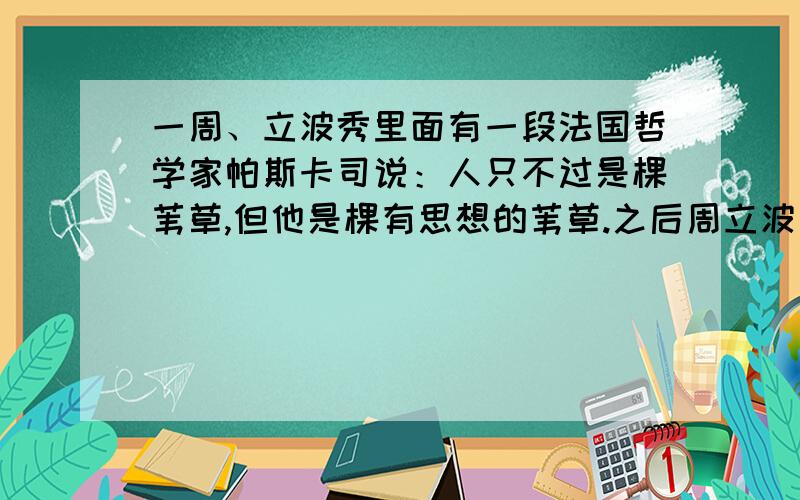 一周、立波秀里面有一段法国哲学家帕斯卡司说：人只不过是棵苇草,但他是棵有思想的苇草.之后周立波又延伸关于人、思考的那些话,谁帮忙整理下,谢谢