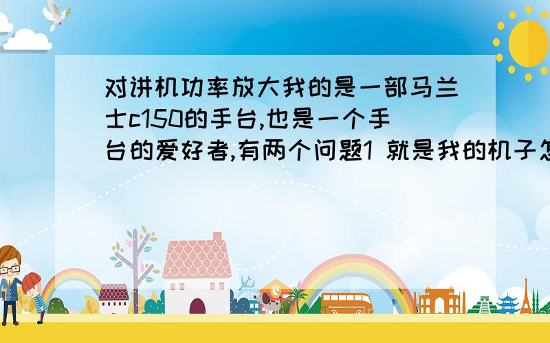 对讲机功率放大我的是一部马兰士c150的手台,也是一个手台的爱好者,有两个问题1 就是我的机子怎么能加大功率,听说可以加功率块,但是不知道怎么做,请高手指点细节,谢谢.2 怎么能调出350MHz,