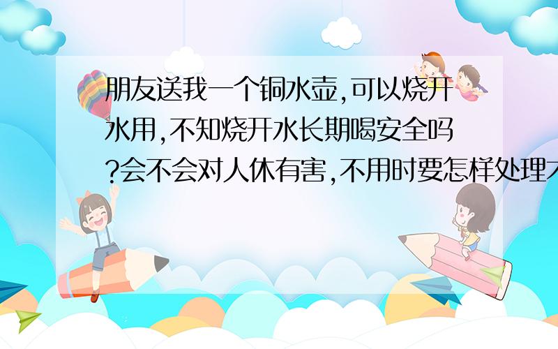 朋友送我一个铜水壶,可以烧开水用,不知烧开水长期喝安全吗?会不会对人休有害,不用时要怎样处理才不朋友送我一个铜水壶,可以烧开水用,不知烧开水长期喝安全吗? 会不会对人休有害,不用