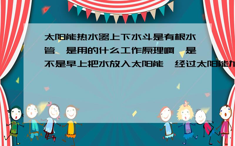 太阳能热水器上下水斗是有根水管,是用的什么工作原理啊,是不是早上把水放入太阳能,经过太阳能加热晚上在从同一根管出来,哪怎么连水管啊,请问谁能给我画个图纸啊,手画就可以啦.还有如