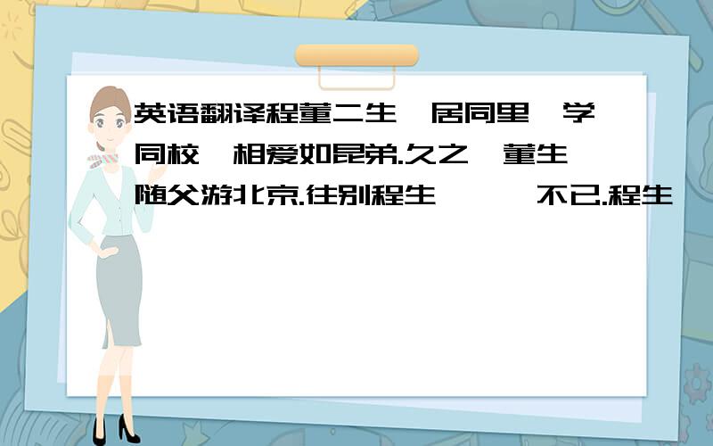 英语翻译程董二生,居同里,学同校,相爱如昆弟.久之,董生随父游北京.往别程生,怅惘不已.程生曰：“男儿志在四方,尔我情况,当邮书以达之.”董生诺而别之.