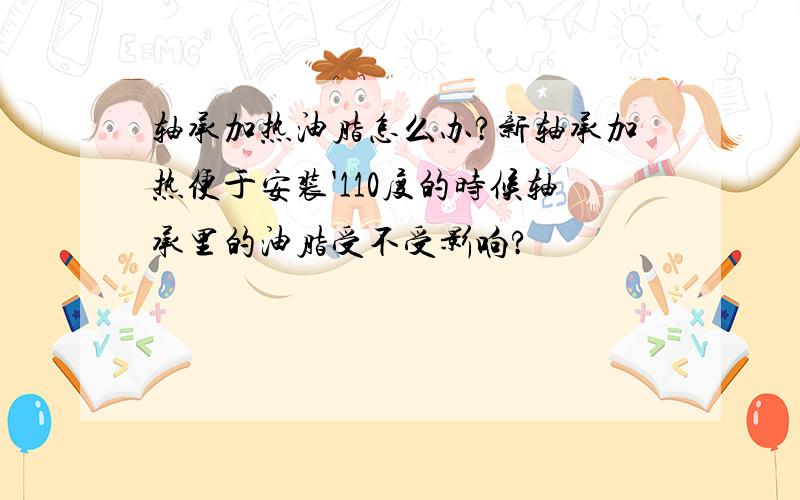 轴承加热油脂怎么办?新轴承加热便于安装'110度的时候轴承里的油脂受不受影响?