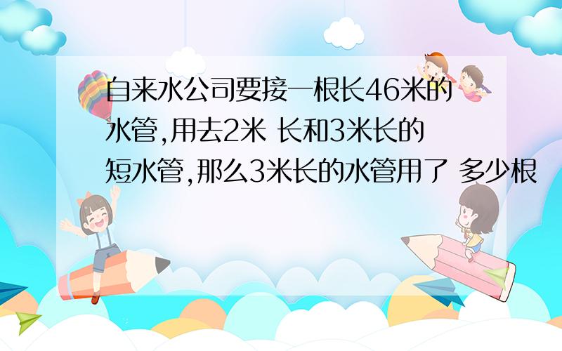 自来水公司要接一根长46米的水管,用去2米 长和3米长的短水管,那么3米长的水管用了 多少根