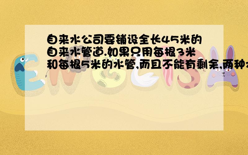 自来水公司要铺设全长45米的自来水管道.如果只用每根3米和每根5米的水管,而且不能有剩余,两种水管各需要多少根?一共有多少种不同的选择?要算式,最好列表