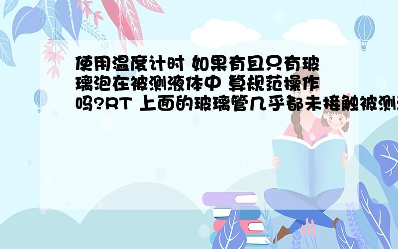 使用温度计时 如果有且只有玻璃泡在被测液体中 算规范操作吗?RT 上面的玻璃管几乎都未接触被测液体 但玻璃泡完全接触了