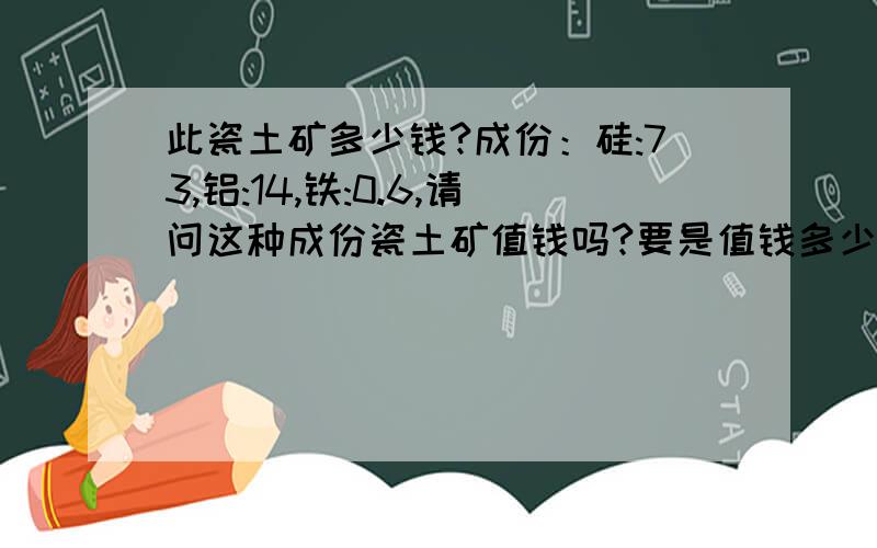 此瓷土矿多少钱?成份：硅:73,铝:14,铁:0.6,请问这种成份瓷土矿值钱吗?要是值钱多少钱一吨?