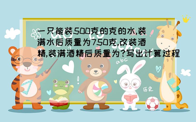 一只能装500克的克的水,装满水后质量为750克,改装酒精,装满酒精后质量为?写出计算过程