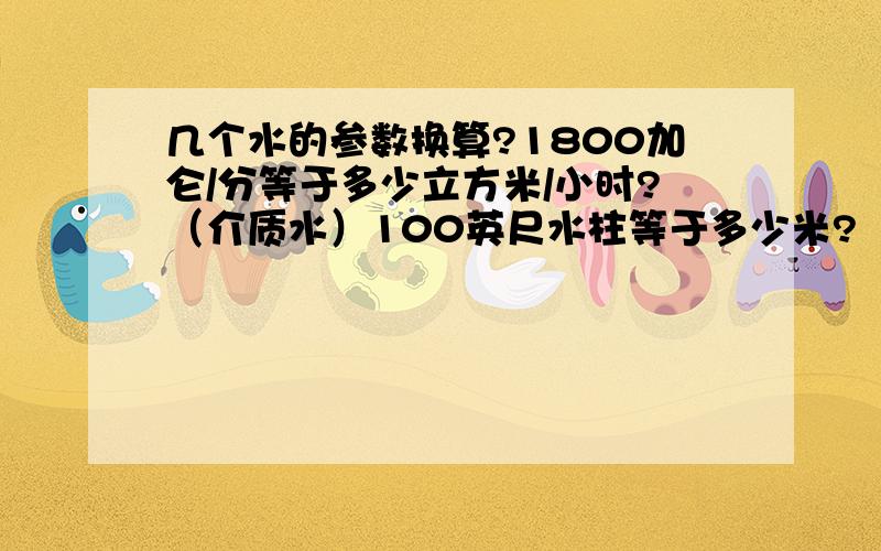 几个水的参数换算?1800加仑/分等于多少立方米/小时?（介质水）100英尺水柱等于多少米?（长度单位）325磅/小时等于多少升/小时?1020磅/小时等于多少升/小时?