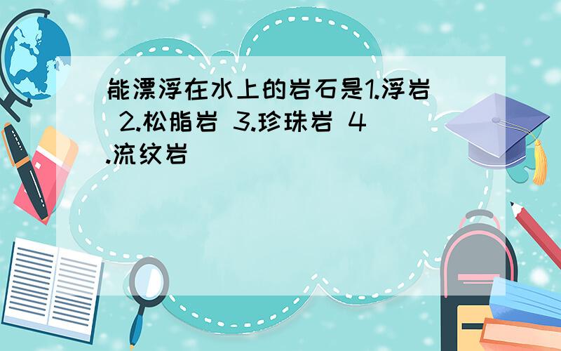 能漂浮在水上的岩石是1.浮岩 2.松脂岩 3.珍珠岩 4.流纹岩