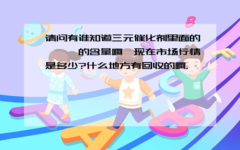 请问有谁知道三元催化剂里面的铂铑钯的含量啊,现在市场行情是多少?什么地方有回收的啊.