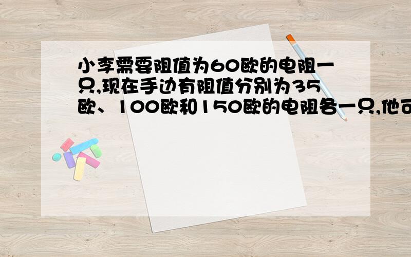 小李需要阻值为60欧的电阻一只,现在手边有阻值分别为35欧、100欧和150欧的电阻各一只,他可选用其中100欧和150欧两只电阻,采用并联连接的方式获得.他没有通过计算但能很快的选出用那两个