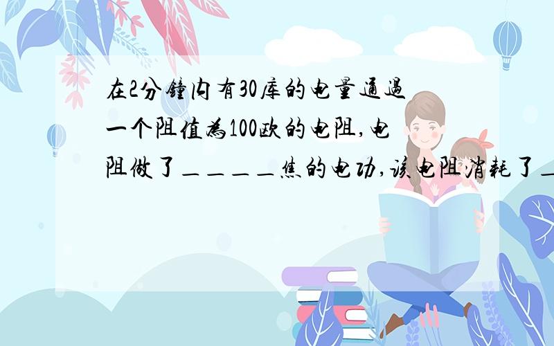 在2分钟内有30库的电量通过一个阻值为100欧的电阻,电阻做了＿＿＿＿焦的电功,该电阻消耗了＿＿＿＿焦的电能