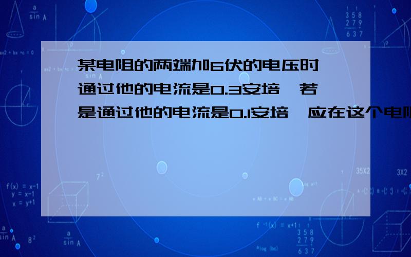 某电阻的两端加6伏的电压时,通过他的电流是0.3安培,若是通过他的电流是0.1安培,应在这个电阻的两端加多伏的电压