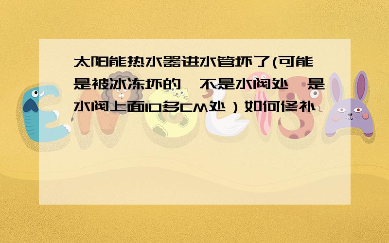 太阳能热水器进水管坏了(可能是被冰冻坏的,不是水阀处,是水阀上面10多CM处）如何修补