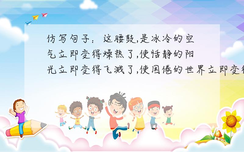 仿写句子：这腰鼓,是冰冷的空气立即变得燥热了,使恬静的阳光立即变得飞溅了,使困倦的世界立即变得亢奋了.