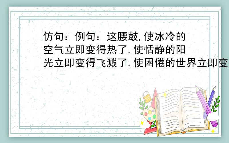 仿句：例句：这腰鼓,使冰冷的空气立即变得热了,使恬静的阳光立即变得飞溅了,使困倦的世界立即变得...仿句：例句：这腰鼓,使冰冷的空气立即变得热了,使恬静的阳光立即变得飞溅了,使困