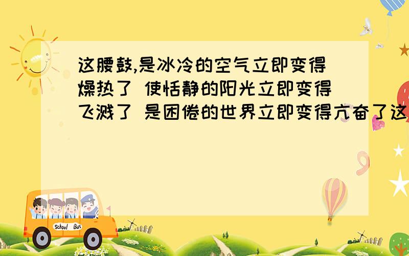 这腰鼓,是冰冷的空气立即变得燥热了 使恬静的阳光立即变得飞溅了 是困倦的世界立即变得亢奋了这句排比体现了什么请问谁知道这是安塞腰鼓里的