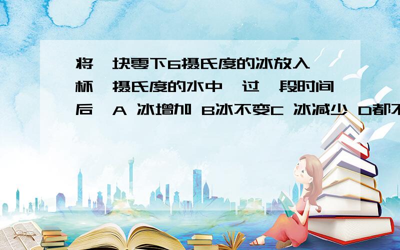 将一块零下6摄氏度的冰放入一杯〇摄氏度的水中,过一段时间后,A 冰增加 B冰不变C 冰减少 D都不对我知道正确答案是D都不对,可是不知道为什么