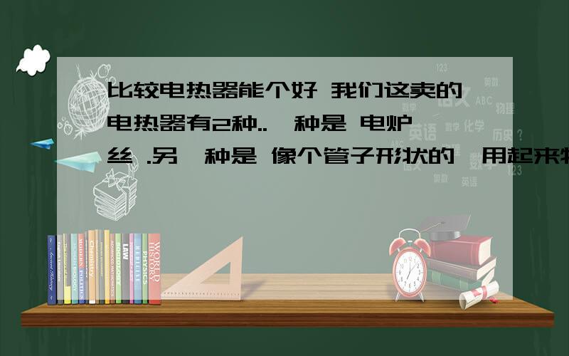 比较电热器能个好 我们这卖的电热器有2种..一种是 电炉丝 .另一种是 像个管子形状的,用起来特别 亮,发着黄光.这两种哪个比较省电?2种我试了一下,都是在800瓦的情况下 ,管子形状的比较热.