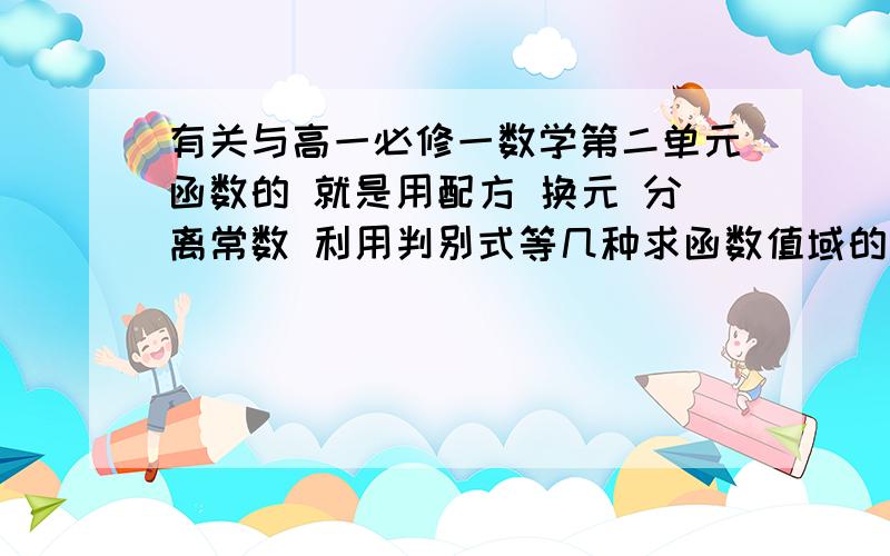 有关与高一必修一数学第二单元函数的 就是用配方 换元 分离常数 利用判别式等几种求函数值域的几种常见方哪位高手可以告诉我一下这些方法适宜在什么条件下用 用这些方法必须有什么