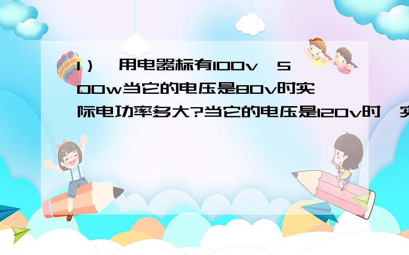 1）一用电器标有100v,500w当它的电压是80v时实际电功率多大?当它的电压是120v时,实际电功率多大?2）一用电器的电压是200v,R=40欧,10度电可供它使用多长时间?