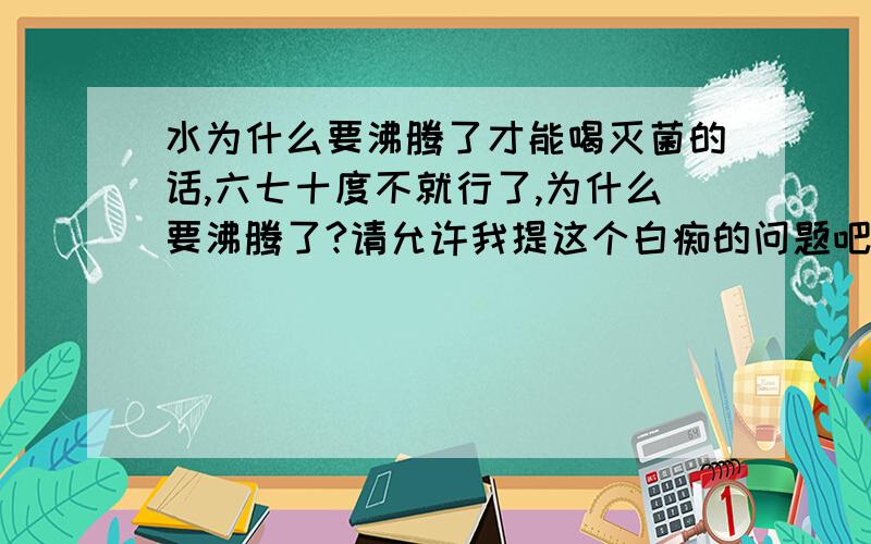 水为什么要沸腾了才能喝灭菌的话,六七十度不就行了,为什么要沸腾了?请允许我提这个白痴的问题吧.