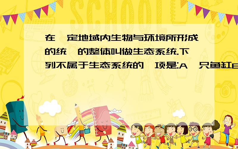 在一定地域内生物与环境所形成的统一的整体叫做生态系统.下列不属于生态系统的一项是:A一只鱼缸B一个养鱼池C一个小湖泊D一条小河