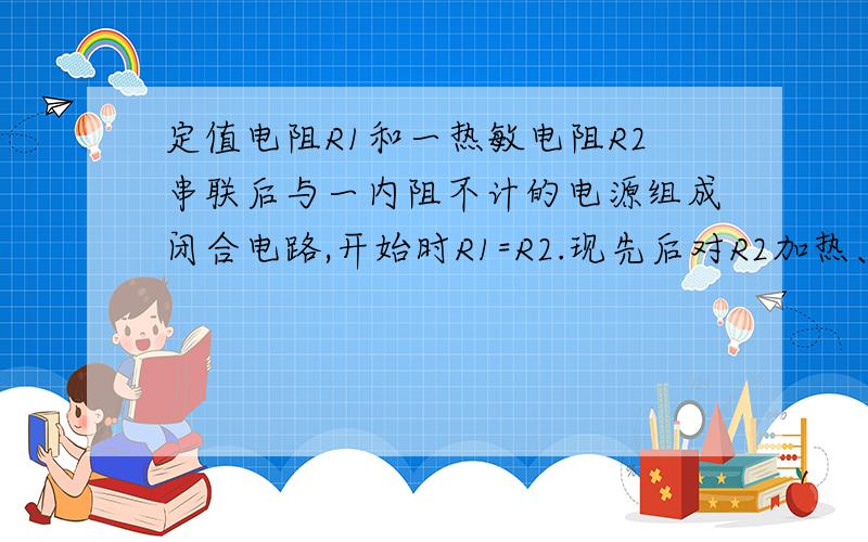 定值电阻R1和一热敏电阻R2串联后与一内阻不计的电源组成闭合电路,开始时R1=R2.现先后对R2加热、冷却,则下列关于R2的电功率变化情况正确的是?A.加热时增加B.加热时减小C.冷却时增加D.冷却时