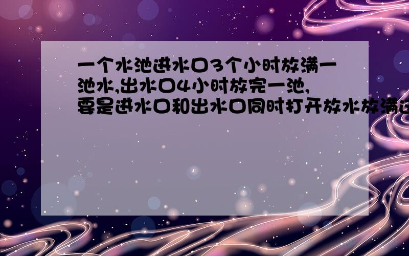 一个水池进水口3个小时放满一池水,出水口4小时放完一池,要是进水口和出水口同时打开放水放满这个池的水要放满这个池的水要多少个小时