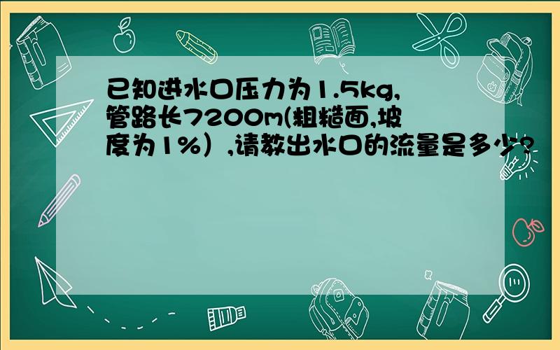 已知进水口压力为1.5kg,管路长7200m(粗糙面,坡度为1%）,请教出水口的流量是多少?