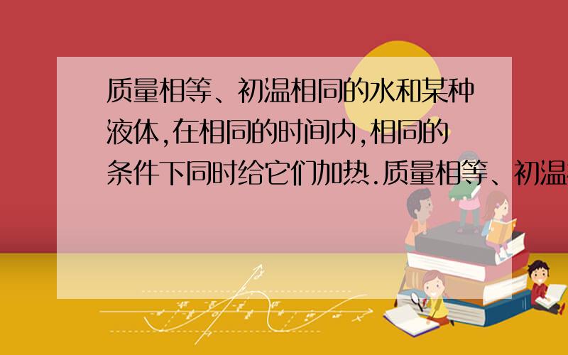 质量相等、初温相同的水和某种液体,在相同的时间内,相同的条件下同时给它们加热.质量相等、初温相同的水和某种液体，在相同的时间内，相同的条件下同时给它们加热。每隔1min记录一次