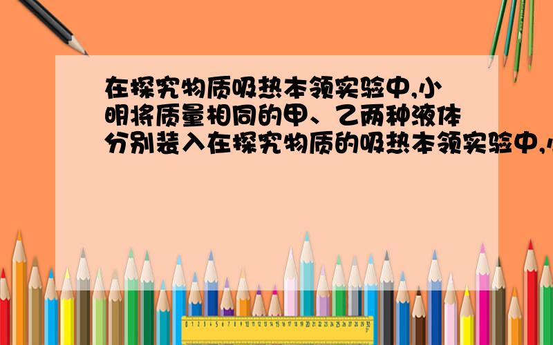 在探究物质吸热本领实验中,小明将质量相同的甲、乙两种液体分别装入在探究物质的吸热本领实验中,小明将质量相同的甲、乙两种液体分别装入两个完全相同的烧杯中,分别用两个完全相同