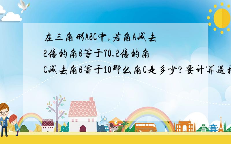 在三角形ABC中,若角A减去2倍的角B等于70,2倍的角C减去角B等于10那么角C是多少?要计算过程,答案是20度.