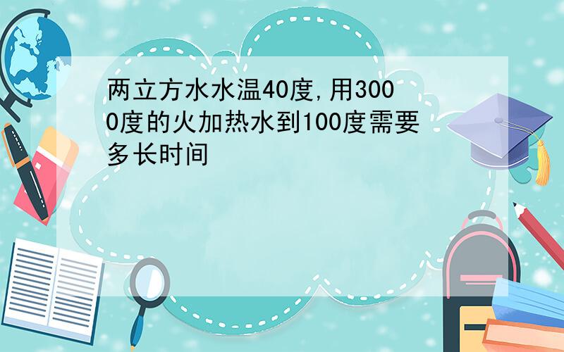 两立方水水温40度,用3000度的火加热水到100度需要多长时间