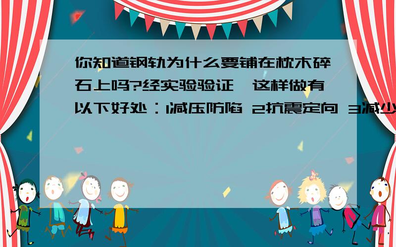 你知道钢轨为什么要铺在枕木碎石上吗?经实验验证,这样做有以下好处：1减压防陷 2抗震定向 3减少噪声 4防潮排水 5方便保养你能用所学过的知识分析一下吗?分析好的我会加分的