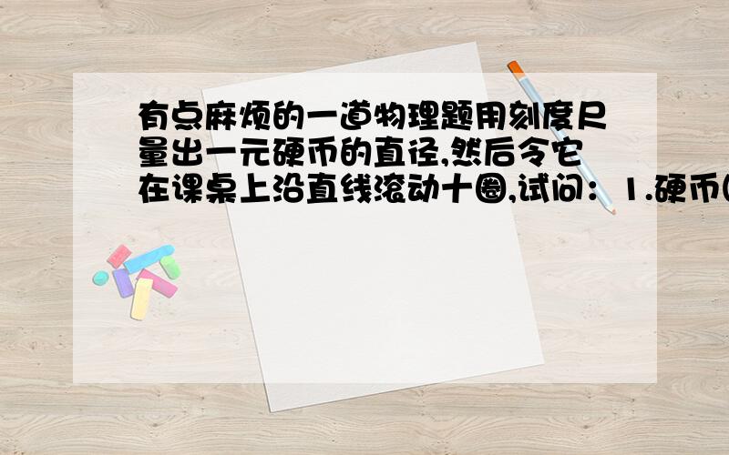 有点麻烦的一道物理题用刻度尺量出一元硬币的直径,然后令它在课桌上沿直线滚动十圈,试问：1.硬币圆心的位移和路程各是多少?2.硬币圆周上每一点胡的位移和路程的大小是否相同?