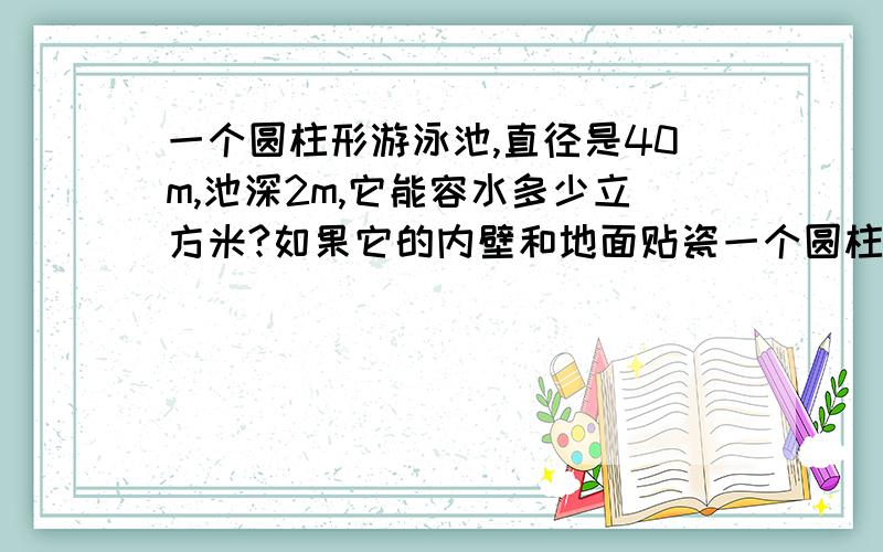 一个圆柱形游泳池,直径是40m,池深2m,它能容水多少立方米?如果它的内壁和地面贴瓷一个圆柱形游泳池,直径是40m,池深2m,它能容水多少立方米?如果它的内壁和地面贴瓷的面积是多少平方米?要的