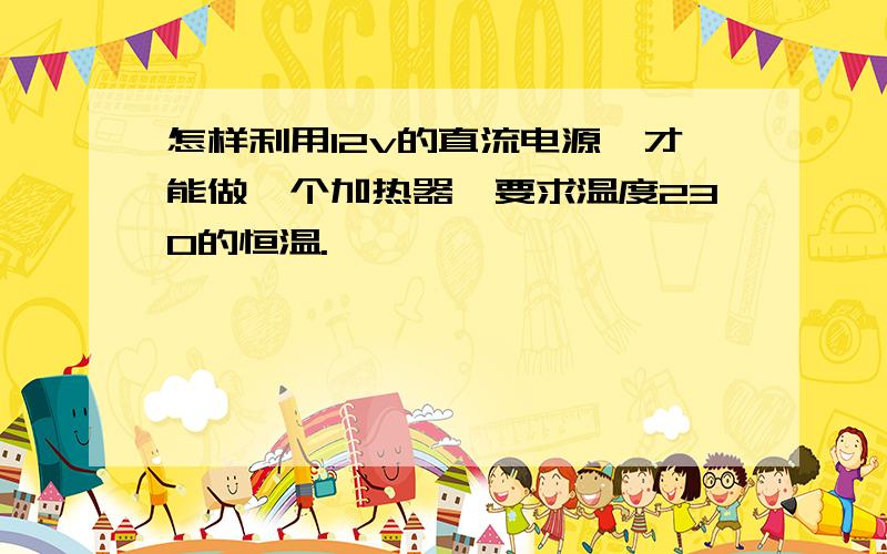 怎样利用12v的直流电源,才能做一个加热器,要求温度230的恒温.