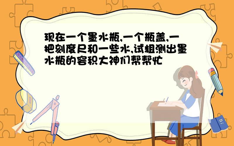 现在一个墨水瓶,一个瓶盖,一把刻度尺和一些水,试粗测出墨水瓶的容积大神们帮帮忙