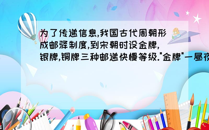 为了传递信息,我国古代周朝形成邮驿制度,到宋朝时设金牌,银牌,铜牌三种邮递快慢等级.