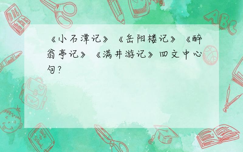 《小石潭记》《岳阳楼记》《醉翁亭记》《满井游记》四文中心句?