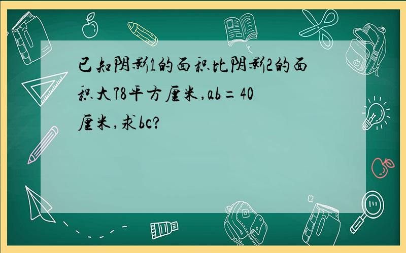 已知阴影1的面积比阴影2的面积大78平方厘米,ab=40厘米,求bc?