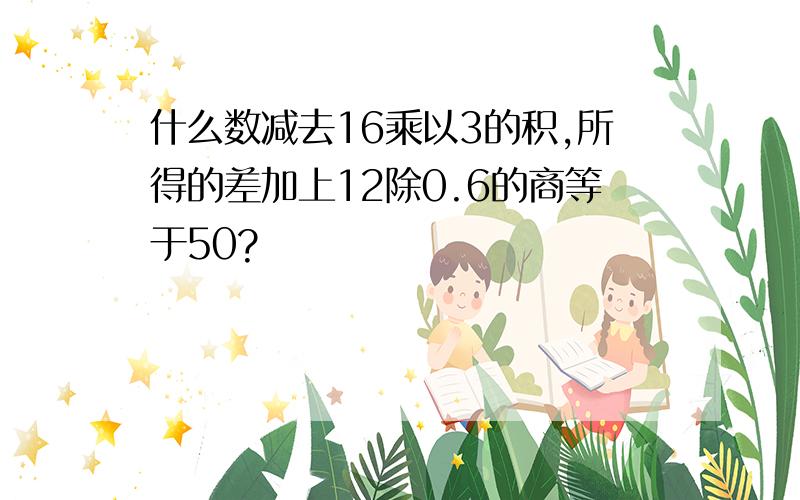 什么数减去16乘以3的积,所得的差加上12除0.6的商等于50?