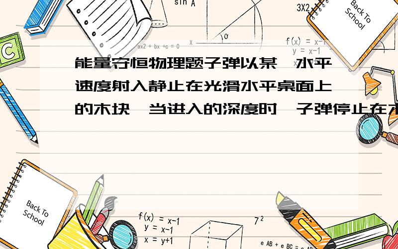 能量守恒物理题子弹以某一水平速度射入静止在光滑水平桌面上的木块,当进入的深度时,子弹停止在木块内,这时木块在桌面上移动.求：（1）子弹和木块摩擦所产生的热能和子弹损失的动能