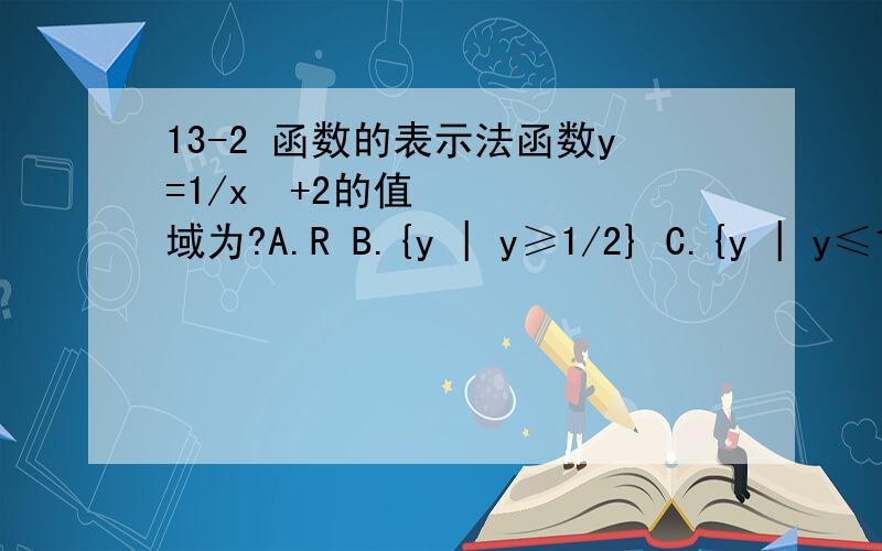 13-2 函数的表示法函数y=1/x²+2的值域为?A.R B.{y | y≥1/2} C.{y | y≤1/2} D.{y | 0＜y≤1/2}