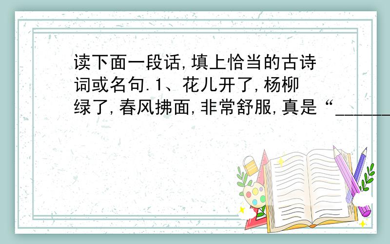 读下面一段话,填上恰当的古诗词或名句.1、花儿开了,杨柳绿了,春风拂面,非常舒服,真是“____________