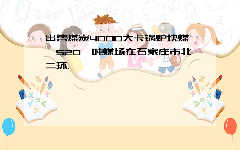 出售煤炭4000大卡锅炉块煤,520一吨煤场在石家庄市北二环，