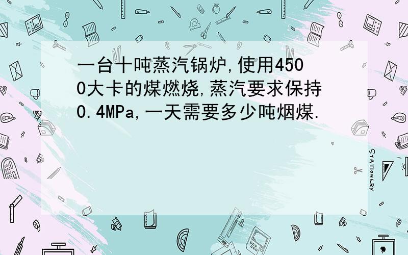 一台十吨蒸汽锅炉,使用4500大卡的煤燃烧,蒸汽要求保持0.4MPa,一天需要多少吨烟煤.