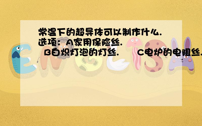 常温下的超导体可以制作什么.选项：A家用保险丝.      B白炽灯泡的灯丝.      C电炉的电阻丝.      D远距离输电导体.