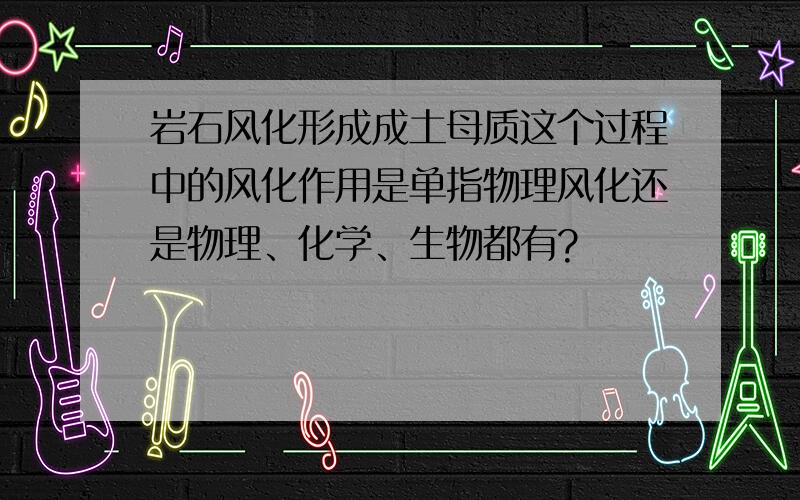 岩石风化形成成土母质这个过程中的风化作用是单指物理风化还是物理、化学、生物都有?